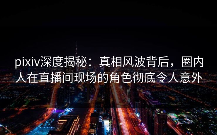 pixiv深度揭秘：真相风波背后，圈内人在直播间现场的角色彻底令人意外