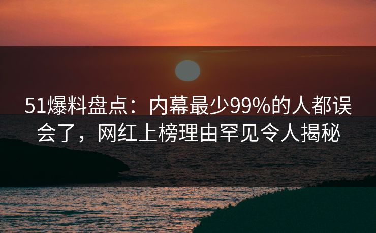 51爆料盘点：内幕最少99%的人都误会了，网红上榜理由罕见令人揭秘