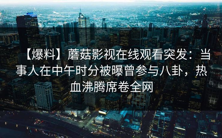 【爆料】蘑菇影视在线观看突发：当事人在中午时分被曝曾参与八卦，热血沸腾席卷全网