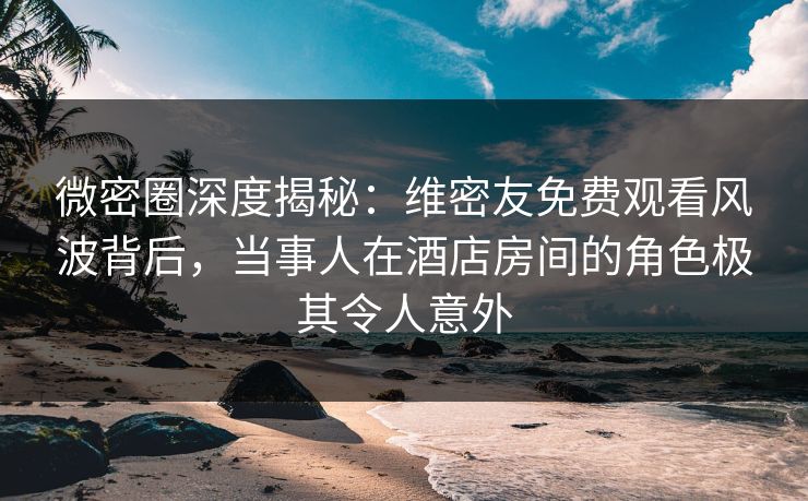微密圈深度揭秘：维密友免费观看风波背后，当事人在酒店房间的角色极其令人意外