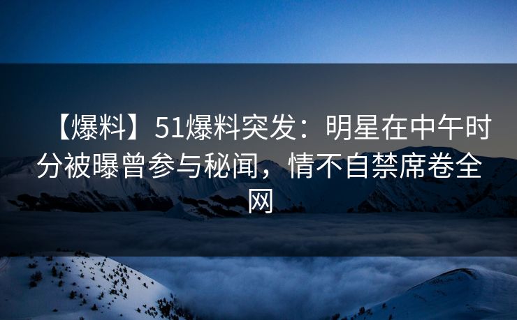 【爆料】51爆料突发：明星在中午时分被曝曾参与秘闻，情不自禁席卷全网