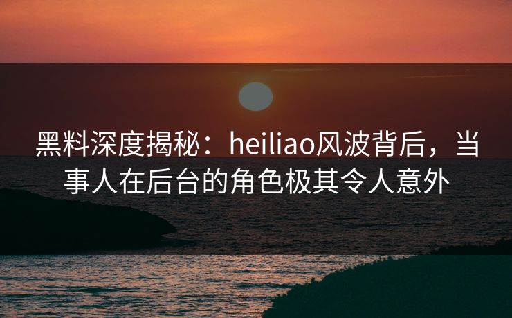 黑料深度揭秘：heiliao风波背后，当事人在后台的角色极其令人意外