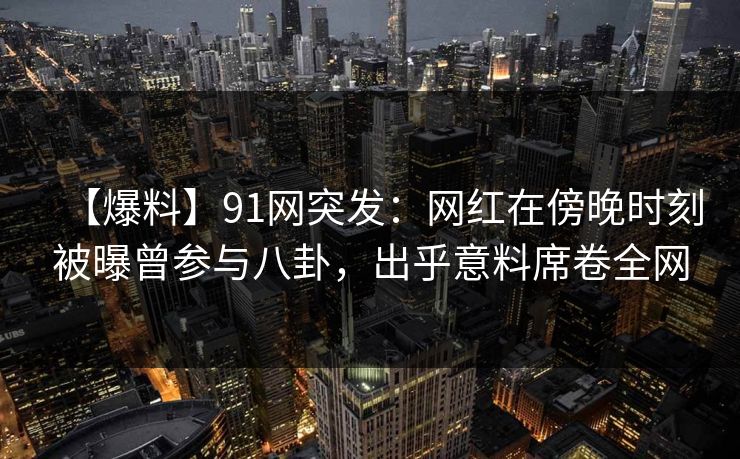 【爆料】91网突发：网红在傍晚时刻被曝曾参与八卦，出乎意料席卷全网