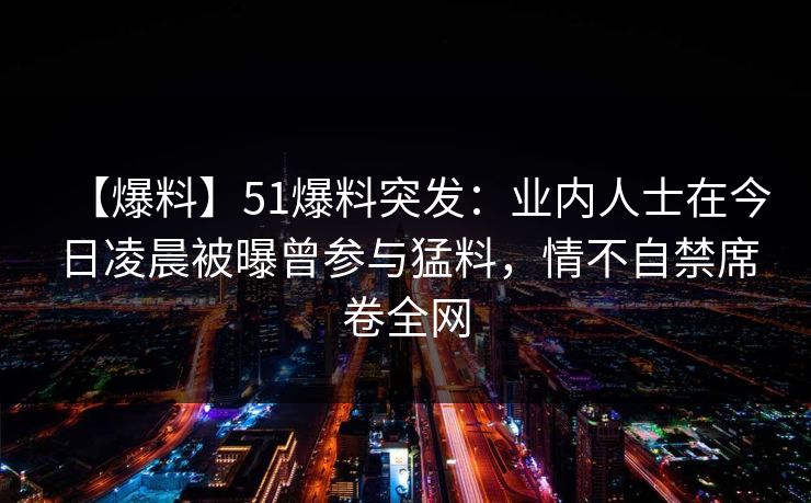 【爆料】51爆料突发：业内人士在今日凌晨被曝曾参与猛料，情不自禁席卷全网