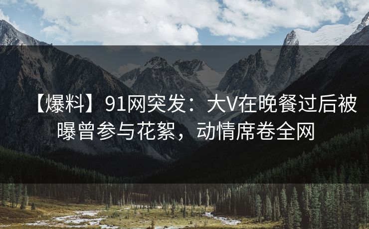【爆料】91网突发：大V在晚餐过后被曝曾参与花絮，动情席卷全网