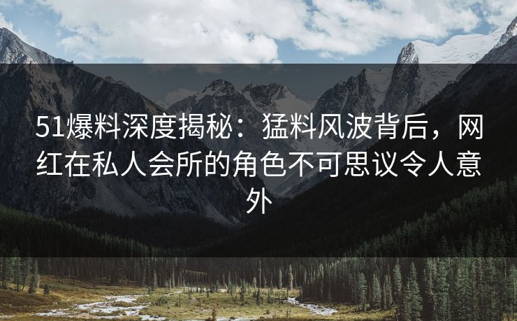 51爆料深度揭秘：猛料风波背后，网红在私人会所的角色不可思议令人意外