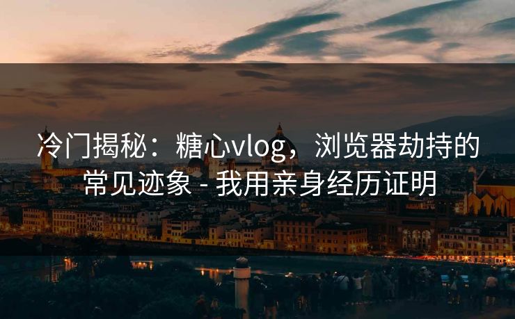 冷门揭秘：糖心vlog，浏览器劫持的常见迹象 - 我用亲身经历证明