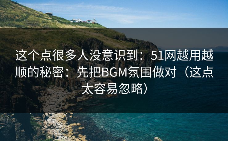 这个点很多人没意识到：51网越用越顺的秘密：先把BGM氛围做对（这点太容易忽略）