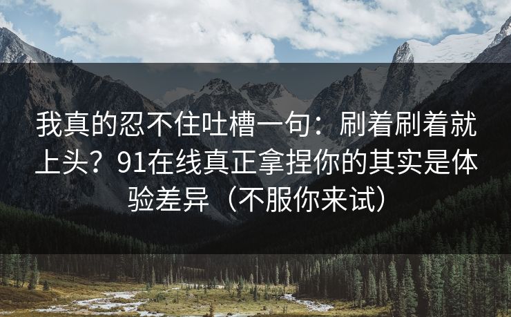 我真的忍不住吐槽一句：刷着刷着就上头？91在线真正拿捏你的其实是体验差异（不服你来试）