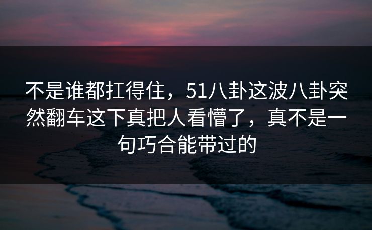 不是谁都扛得住，51八卦这波八卦突然翻车这下真把人看懵了，真不是一句巧合能带过的