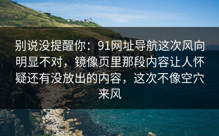 别说没提醒你:91网址导航这次风向明显不对,镜像页里那段内容让人怀疑还有没放出的内容,这次不像空穴来风 别说没提醒你:91网址导航这次风向明显不对,镜像页里那段内容让人怀疑还有没放出的内容,这次不像空穴来风