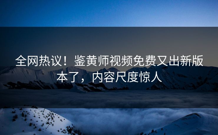 全网热议！鉴黄师视频免费又出新版本了，内容尺度惊人