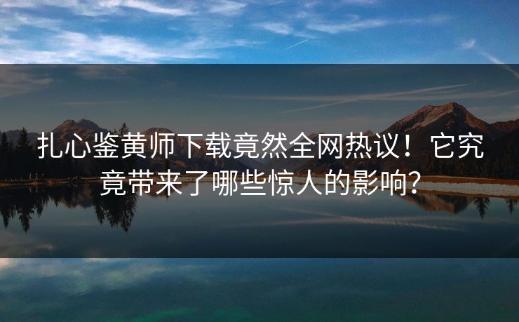 扎心鉴黄师下载竟然全网热议！它究竟带来了哪些惊人的影响？