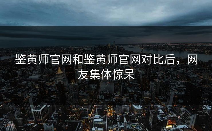 鉴黄师官网和鉴黄师官网对比后，网友集体惊呆