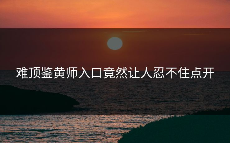 难顶鉴黄师入口竟然让人忍不住点开