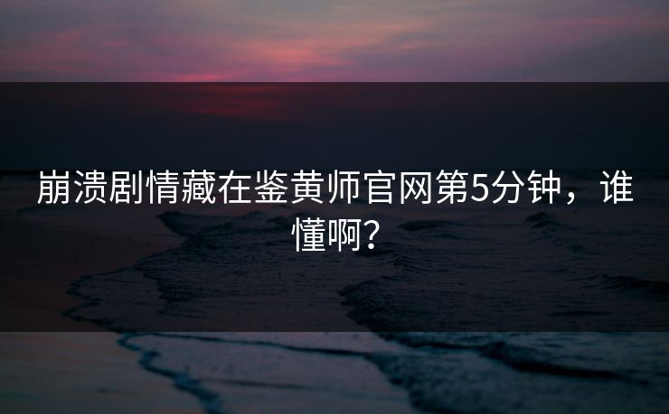 崩溃剧情藏在鉴黄师官网第5分钟，谁懂啊？