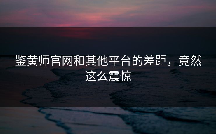 鉴黄师官网和其他平台的差距，竟然这么震惊
