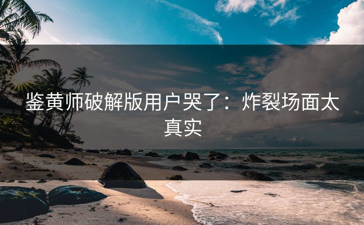 鉴黄师破解版用户哭了：炸裂场面太真实