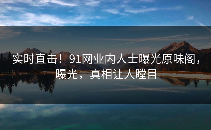 实时直击！91网业内人士曝光原味阁，曝光，真相让人瞠目