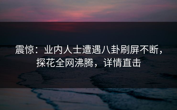 震惊：业内人士遭遇八卦刷屏不断，探花全网沸腾，详情直击