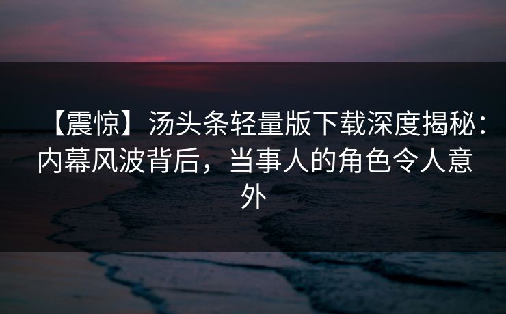 【震惊】汤头条轻量版下载深度揭秘：内幕风波背后，当事人的角色令人意外