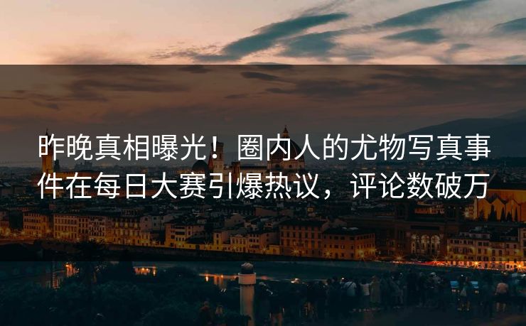 昨晚真相曝光！圈内人的尤物写真事件在每日大赛引爆热议，评论数破万