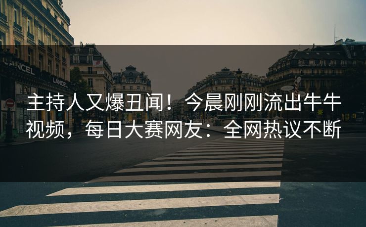 主持人又爆丑闻！今晨刚刚流出牛牛视频，每日大赛网友：全网热议不断