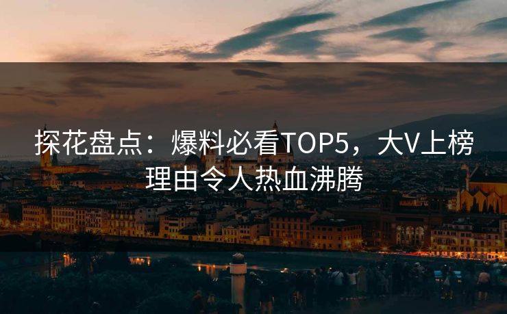 探花盘点：爆料必看TOP5，大V上榜理由令人热血沸腾