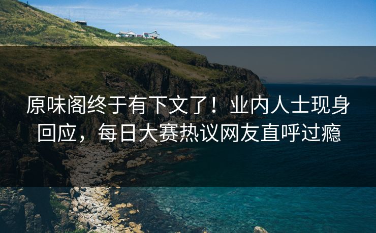 原味阁终于有下文了！业内人士现身回应，每日大赛热议网友直呼过瘾