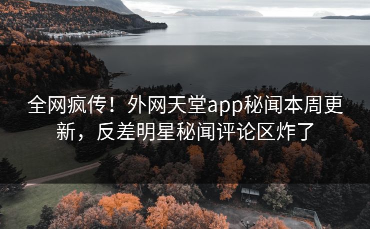 全网疯传！外网天堂app秘闻本周更新，反差明星秘闻评论区炸了