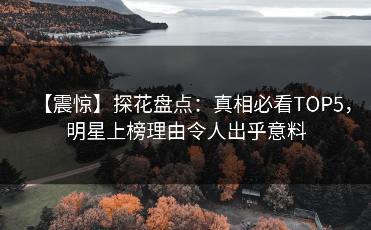 【震惊】探花盘点：真相必看TOP5，明星上榜理由令人出乎意料