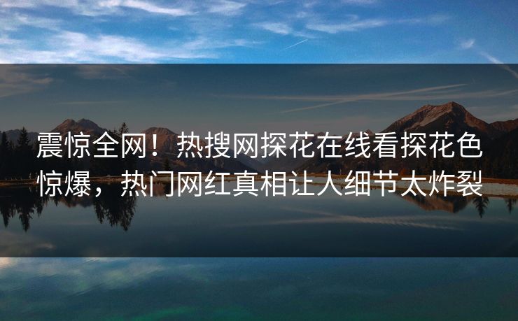 震惊全网！热搜网探花在线看探花色惊爆，热门网红真相让人细节太炸裂