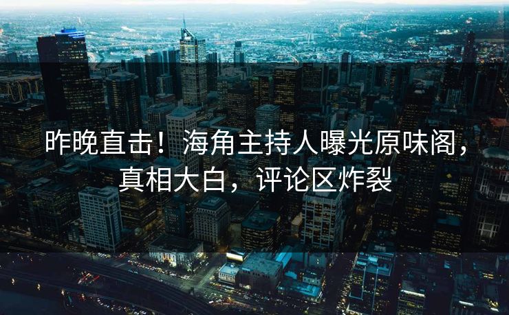 昨晚直击！海角主持人曝光原味阁，真相大白，评论区炸裂