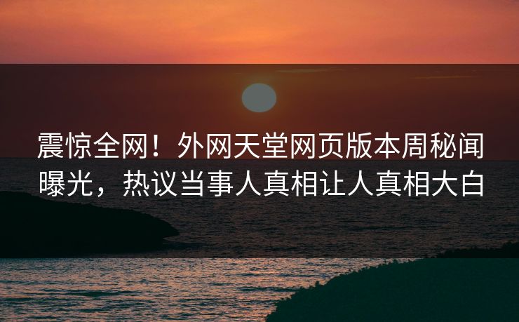 震惊全网！外网天堂网页版本周秘闻曝光，热议当事人真相让人真相大白