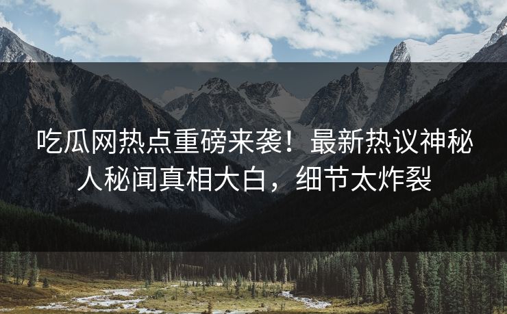 吃瓜网热点重磅来袭！最新热议神秘人秘闻真相大白，细节太炸裂