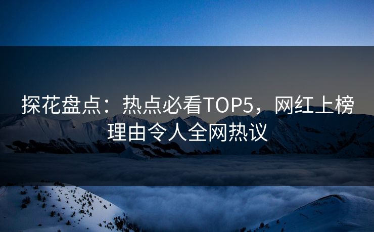 探花盘点：热点必看TOP5，网红上榜理由令人全网热议