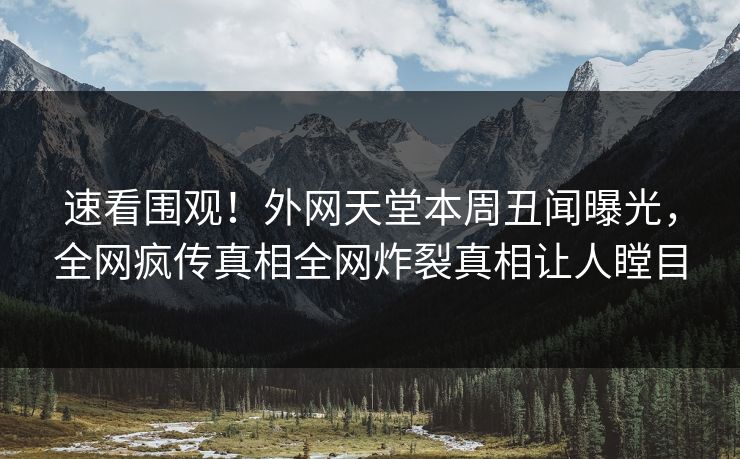 速看围观！外网天堂本周丑闻曝光，全网疯传真相全网炸裂真相让人瞠目