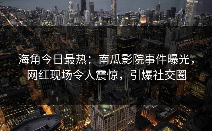 海角今日最热：南瓜影院事件曝光，网红现场令人震惊，引爆社交圈