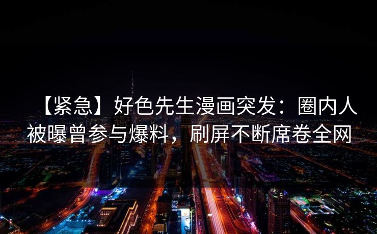 【紧急】好色先生漫画突发：圈内人被曝曾参与爆料，刷屏不断席卷全网