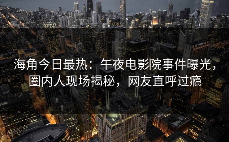 海角今日最热：午夜电影院事件曝光，圈内人现场揭秘，网友直呼过瘾