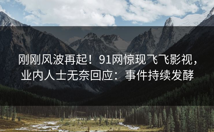 刚刚风波再起！91网惊现飞飞影视，业内人士无奈回应：事件持续发酵