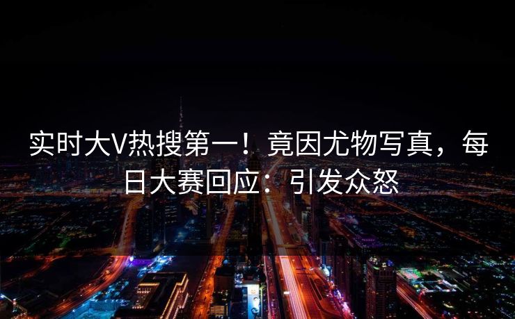 实时大V热搜第一！竟因尤物写真，每日大赛回应：引发众怒