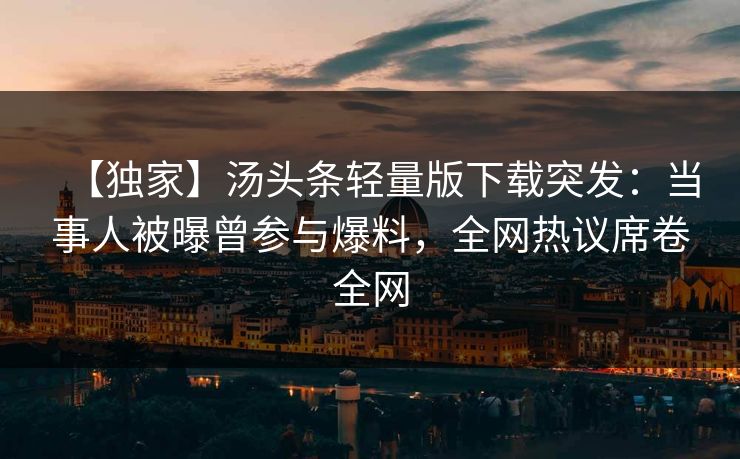 【独家】汤头条轻量版下载突发：当事人被曝曾参与爆料，全网热议席卷全网