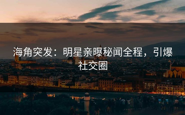 海角突发：明星亲曝秘闻全程，引爆社交圈