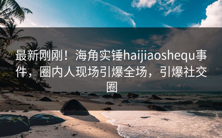 最新刚刚！海角实锤haijiaoshequ事件，圈内人现场引爆全场，引爆社交圈