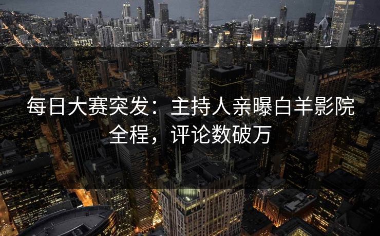 每日大赛突发：主持人亲曝白羊影院全程，评论数破万