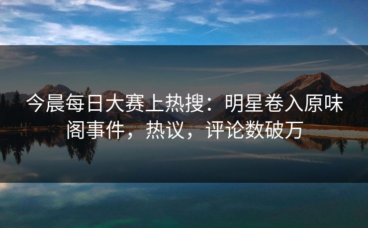 今晨每日大赛上热搜：明星卷入原味阁事件，热议，评论数破万
