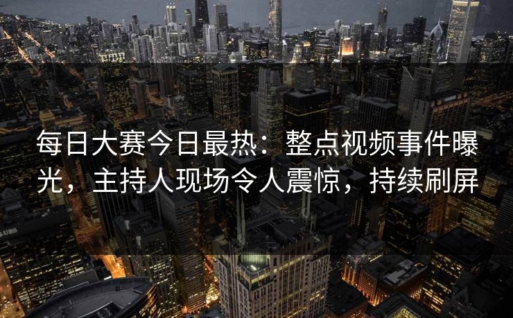 每日大赛今日最热：整点视频事件曝光，主持人现场令人震惊，持续刷屏