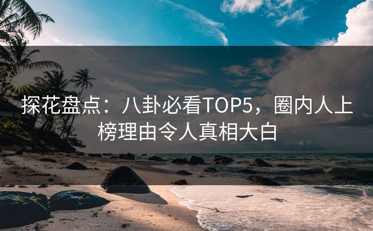探花盘点：八卦必看TOP5，圈内人上榜理由令人真相大白