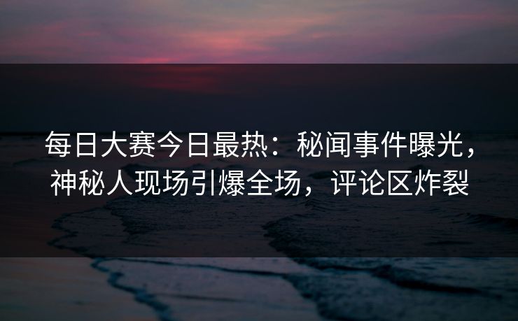 每日大赛今日最热：秘闻事件曝光，神秘人现场引爆全场，评论区炸裂